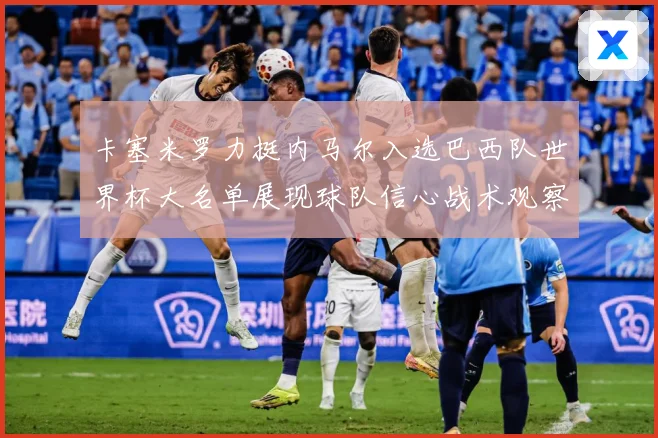 卡塞米罗力挺内马尔入选巴西队世界杯大名单展现球队信心战术观察：最新赛事动态与深度分析