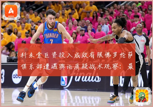 科米索巨资投入成效有限佛罗伦萨俱乐部遭遇舆论质疑战术观察：最新赛事动态与深度分析