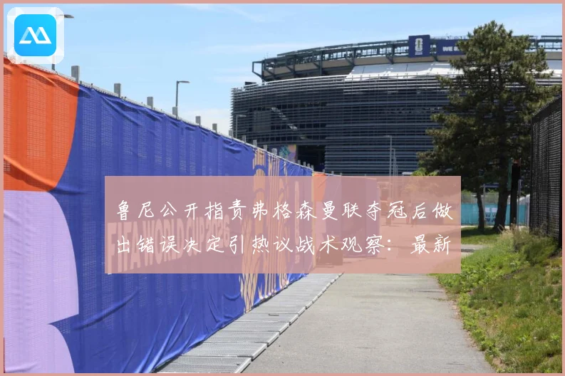 鲁尼公开指责弗格森曼联夺冠后做出错误决定引热议战术观察：最新赛事动态与深度分析