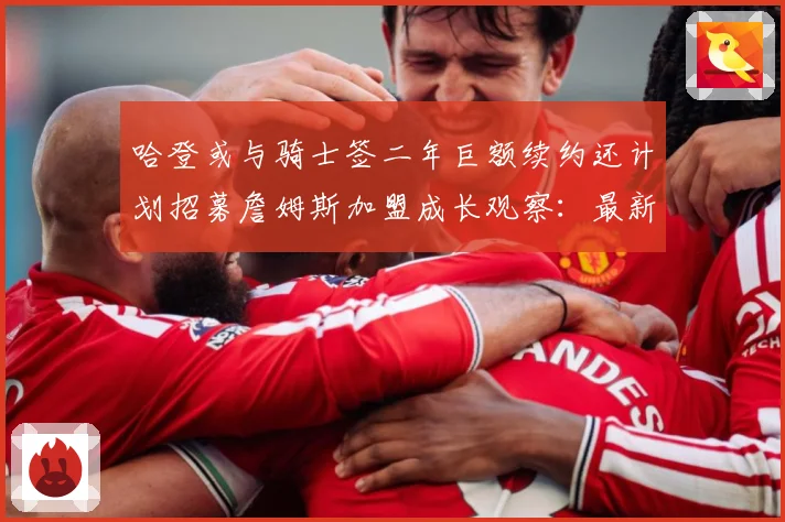 哈登或与骑士签二年巨额续约还计划招募詹姆斯加盟成长观察：最新赛事动态与深度分析