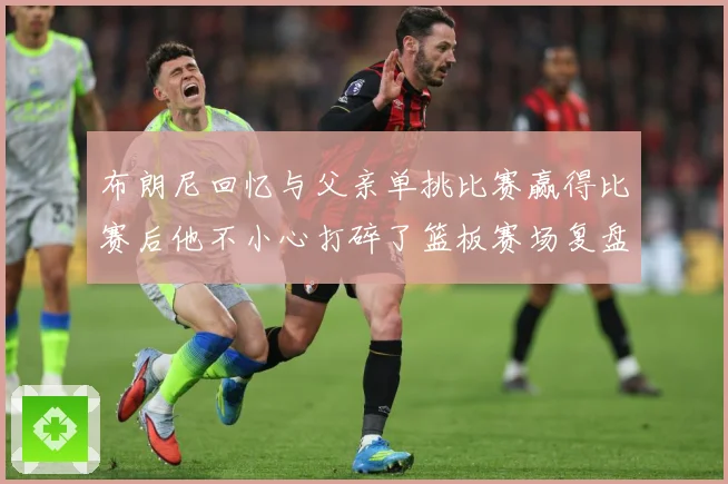 布朗尼回忆与父亲单挑比赛赢得比赛后他不小心打碎了篮板赛场复盘：最新赛事动态与深度分析