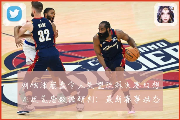 利物浦崩盘令人失望欧冠决赛幻想几近荒唐数据研判：最新赛事动态与深度分析