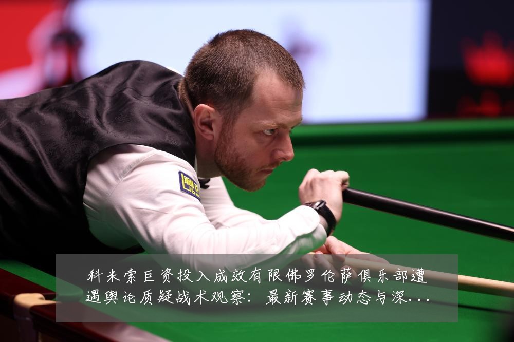 科米索巨资投入成效有限佛罗伦萨俱乐部遭遇舆论质疑战术观察:最新赛事动态与深度分析